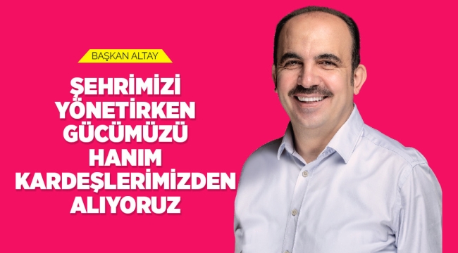 BAŞKAN ALTAY: "ŞEHRİMİZİ YÖNETİRKEN GÜCÜMÜZÜ HANIM KARDEŞLERİMİZDEN ALIYORUZ" 