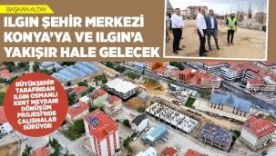 BAŞKAN ALTAY: "ILGIN ŞEHİR MERKEZİ, KONYA'YA VE ILGIN'A YAKIŞIR HALE GELECEK" 