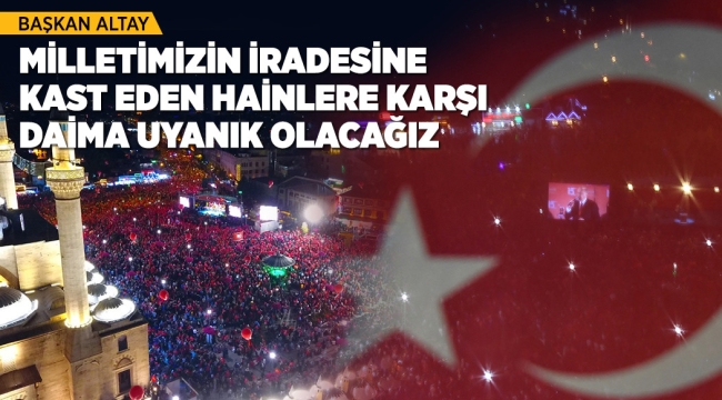 BAŞKAN ALTAY: "MİLLETİMİZİN İRADESİNE KAST EDEN HAİNLERE KARŞI DAİMA UYANIK OLACAĞIZ"