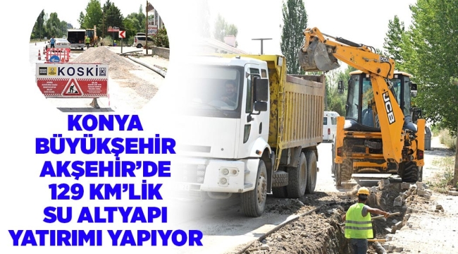 KONYA BÜYÜKŞEHİR AKŞEHİR'DE 129 KM'LİK SU ALTYAPI YATIRIMI YAPIYOR 