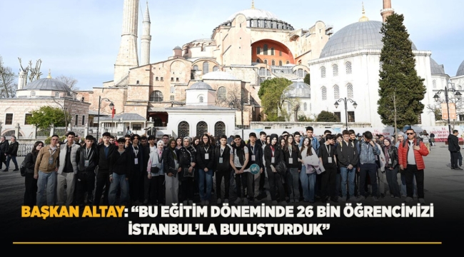 BAŞKAN ALTAY: "BU EĞİTİM DÖNEMİNDE 26 BİN ÖĞRENCİMİZİ İSTANBUL'LA BULUŞTURDUK" 