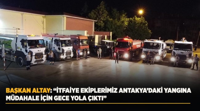 BAŞKAN ALTAY: "İTFAİYE EKİPLERİMİZ ANTAKYA'DAKİ YANGINA MÜDAHALE İÇİN GECE YOLA ÇIKTI" 