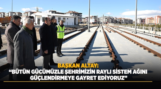 BAŞKAN ALTAY: "BÜTÜN GÜCÜMÜZLE ŞEHRİMİZİN RAYLI SİSTEM AĞINI GÜÇLENDİRMEYE GAYRET EDİYORUZ" 