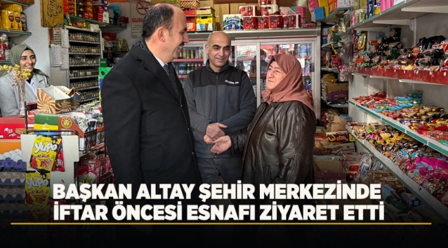 BAŞKAN ALTAY ŞEHİR MERKEZİNDE İFTAR ÖNCESİ ESNAFI ZİYARET ETTİ 