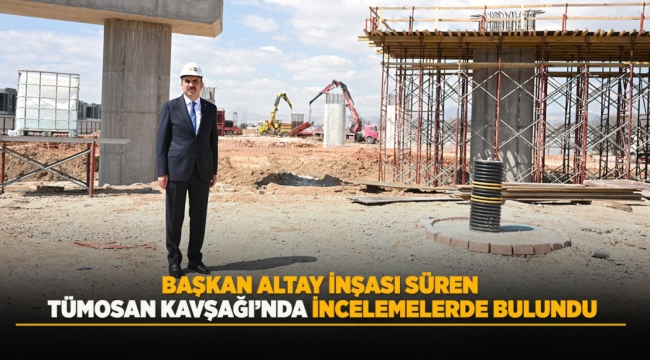 BAŞKAN ALTAY İNŞASI SÜREN TÜMOSAN KAVŞAĞI'NDA İNCELEMELERDE BULUNDU 