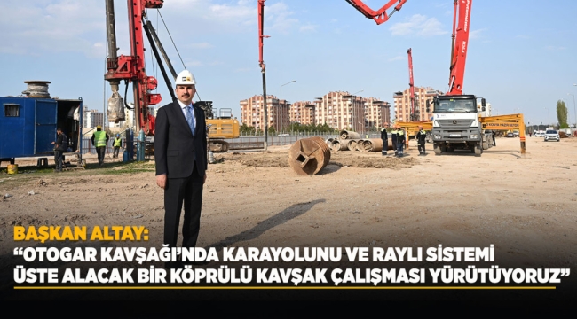 BAŞKAN ALTAY: "OTOGAR KAVŞAĞI'NDA KARAYOLUNU VE RAYLI SİSTEMİ ÜSTE ALACAK BİR KÖPRÜLÜ KAVŞAK ÇALIŞMASI YÜRÜTÜYORUZ" 