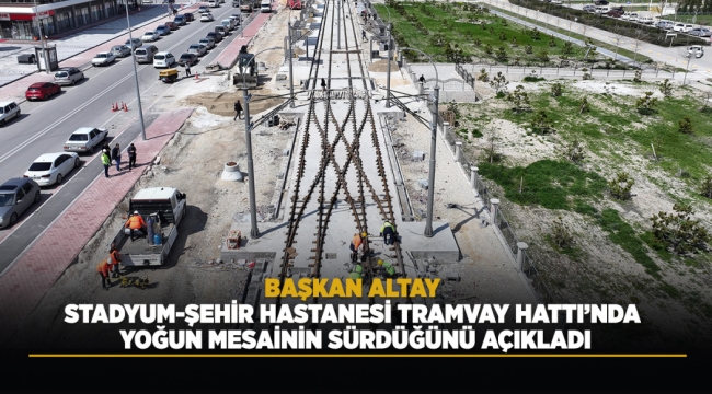 BAŞKAN ALTAY STADYUM-ŞEHİR HASTANESİ TRAMVAY HATTI'NDA YOĞUN MESAİNİN SÜRDÜĞÜNÜ AÇIKLADI 