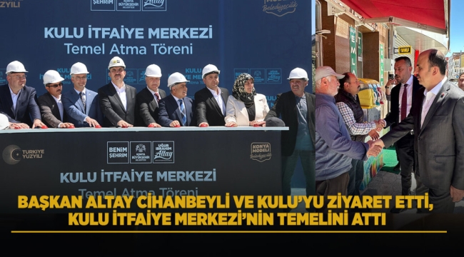 BAŞKAN ALTAY CİHANBEYLİ VE KULU'YU ZİYARET ETTİ, KULU İTFAİYE MERKEZİ'NİN TEMELİNİ ATTI 