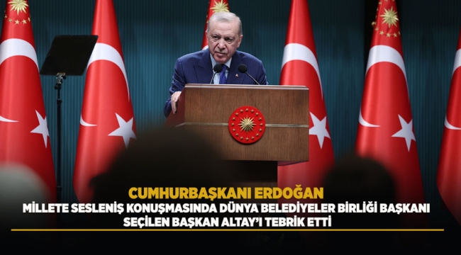 CUMHURBAŞKANI ERDOĞAN MİLLETE SESLENİŞ KONUŞMASINDA DÜNYA BELEDİYELER BİRLİĞİ BAŞKANI SEÇİLEN BAŞKAN ALTAY'I TEBRİK ETTİ 